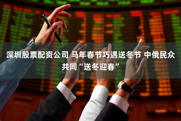 深圳股票配资公司 马年春节巧遇送冬节 中俄民众共同“送冬迎春”