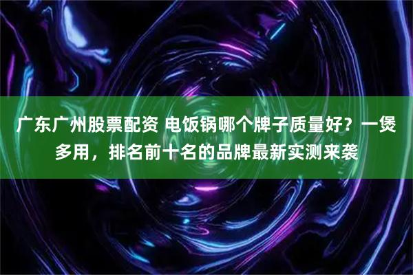 广东广州股票配资 电饭锅哪个牌子质量好？一煲多用，排名前十名的品牌最新实测来袭