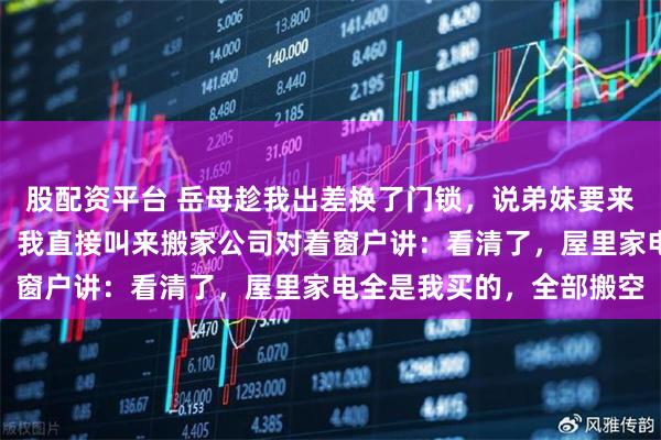 股配资平台 岳母趁我出差换了门锁，说弟妹要来坐月子，让我们先搬走。我直接叫来搬家公司对着窗户讲：看清了，屋里家电全是我买的，全部搬空