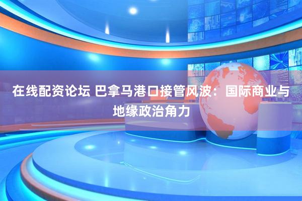 在线配资论坛 巴拿马港口接管风波：国际商业与地缘政治角力