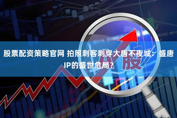 股票配资策略官网 拍照刺客刺穿大唐不夜城：盛唐IP的盛世危局？