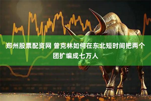 郑州股票配资网 曾克林如何在东北短时间把两个团扩编成七万人