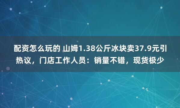 配资怎么玩的 山姆1.38公斤冰块卖37.9元引热议，门店工作人员：销量不错，现货极少