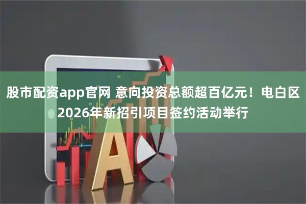 股市配资app官网 意向投资总额超百亿元！电白区2026年新招引项目签约活动举行