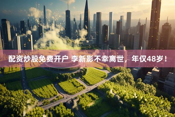 配资炒股免费开户 李新影不幸离世，年仅48岁！