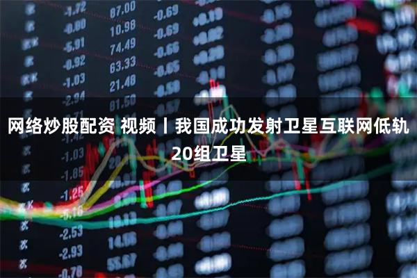 网络炒股配资 视频丨我国成功发射卫星互联网低轨20组卫星