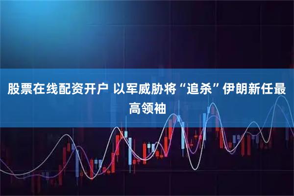 股票在线配资开户 以军威胁将“追杀”伊朗新任最高领袖