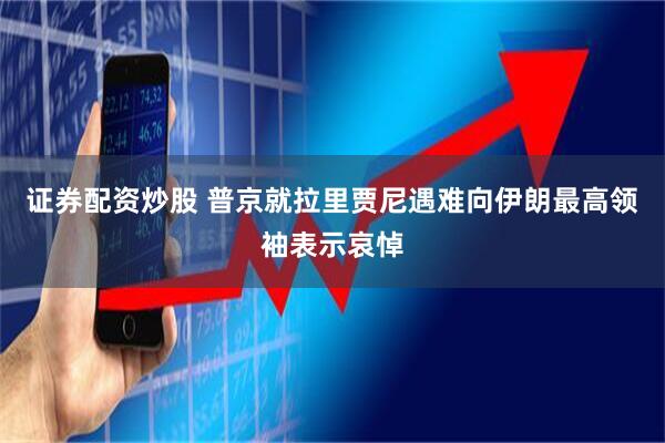 证券配资炒股 普京就拉里贾尼遇难向伊朗最高领袖表示哀悼