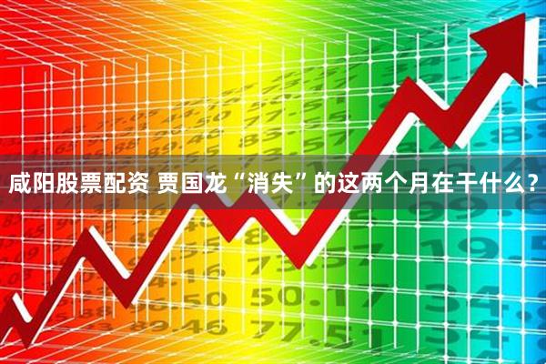 咸阳股票配资 贾国龙“消失”的这两个月在干什么？