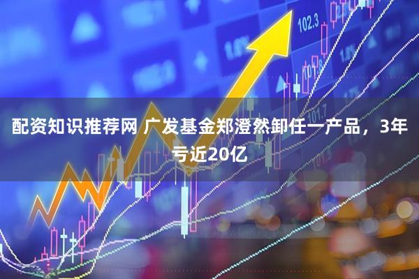 配资知识推荐网 广发基金郑澄然卸任一产品，3年亏近20亿