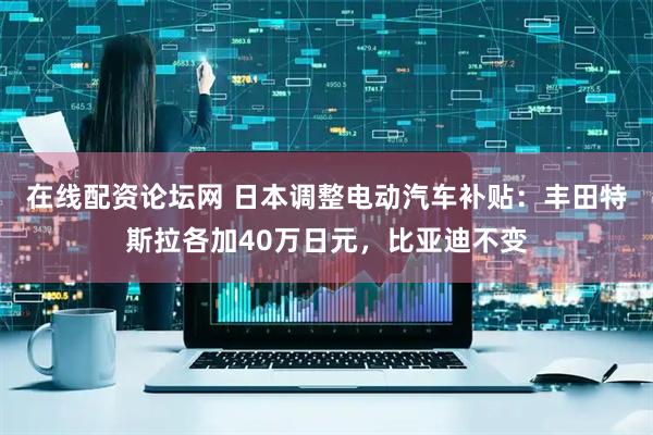 在线配资论坛网 日本调整电动汽车补贴：丰田特斯拉各加40万日元，比亚迪不变