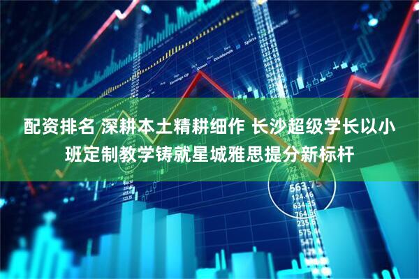 配资排名 深耕本土精耕细作 长沙超级学长以小班定制教学铸就星城雅思提分新标杆