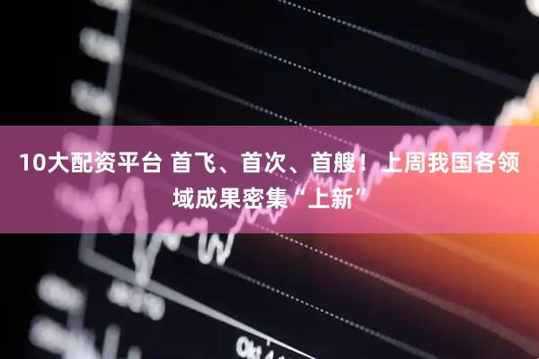10大配资平台 首飞、首次、首艘！上周我国各领域成果密集“上新”