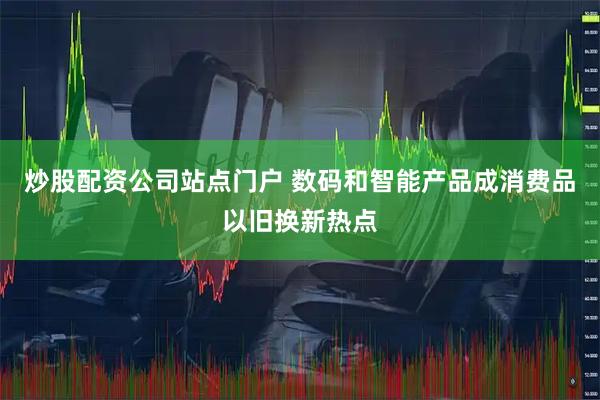 炒股配资公司站点门户 数码和智能产品成消费品以旧换新热点
