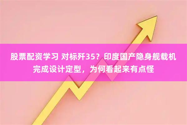 股票配资学习 对标歼35？印度国产隐身舰载机完成设计定型，为何看起来有点怪