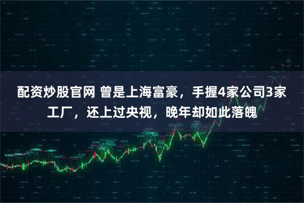 配资炒股官网 曾是上海富豪，手握4家公司3家工厂，还上过央视，晚年却如此落魄
