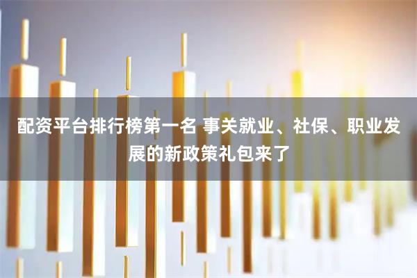 配资平台排行榜第一名 事关就业、社保、职业发展的新政策礼包来了