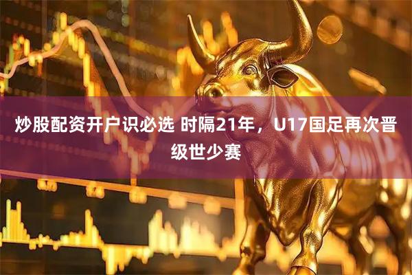 炒股配资开户识必选 时隔21年，U17国足再次晋级世少赛